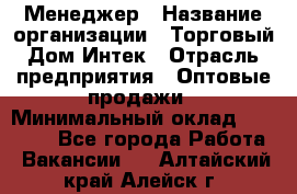 Менеджер › Название организации ­ Торговый Дом Интек › Отрасль предприятия ­ Оптовые продажи › Минимальный оклад ­ 15 000 - Все города Работа » Вакансии   . Алтайский край,Алейск г.